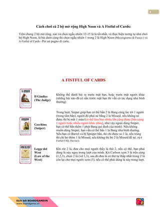 3
Cách chơi cả 2 bộ mở rộng High Noon và A Fistful of Cards:
Trộn chung 2 bộ mở rộng, xào và chọn ngẫu nhiên 12-15 lá là tốt nhất, và thực hiện tương tự như chơi
bộ High Noon, lá bài dưới cùng thì chọn ngẫu nhiên 1 trong 2 lá High Noon (Mezzogiorno di Fuoco ) và
A Fistful of Cards - Per un pugno di carte.
A FISTFUL OF CARDS
Il Giudice
(The Judge)
Không thể đánh bài ra trước mặt bạn, hoặc trước mặt người khác
(những bài nào đã có sẵn trước mặt bạn thì vẫn có tác dụng như bình
thường)
Cecchino
(Sniper)
Trong lượt, Sniper giúp bạn có thể bắn 2 lá Bang cùng lúc tới 1 người
(trong tầm bắn), người đó phải né bằng 2 lá Missed, nếu không né
được thì bị mất 1 máu (có thể làm bao nhiêu lần cũng được [bắn cùng
1 người hoặc nhiều người khác nhau], như vậy ngoài dùng Sniper,
bạn có thể bắn thêm 1 phát Bang qui định của mình). Nếu không
muốn dùng Sniper, bạn vẫn có thể bắn 1 lá Bang như bình thường.
Nếu bạn có Barrel và bị Spniper bắn, thì chỉ được so 1 lá, nếu trùng
thì chỉ bỏ thêm 1 lá Missed, nếu không thì bỏ 2 lá Missed để né. (Q.8
Fistful FAQ, Davinci)
Legge del
West
(Law of the
West)
Khi rút 2 lá, đưa cho mọi người thấy lá thứ 2, nếu có thể, bạn phải
dùng lá này ngay trong lượt của mình. Kit Carlson xem 3 lá trên cùng
(1,2,3), chọn 2 lá (vd 1,3), sau đó đưa lá có thứ tự thấp nhất trong 2 lá
còn lại cho mọi người xem (3), nếu có thể phải dùng lá này trong lượt.
 