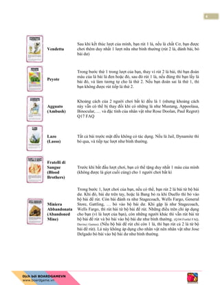 4
Vendetta
Sau khi kết thúc lượt của mình, bạn rút 1 lá, nếu là chất Cơ, bạn được
chơi thêm duy nhất 1 lượt nữa như bình thường (rút 2 lá, đánh bài, bỏ
bài dư)
Peyote
Trong bước thứ 1 trong lượt của bạn, thay vì rút 2 lá bài, thì bạn đoán
màu của lá bài là đen hoặc đỏ, sau đó rút 1 lá, nếu đúng thì bạn lấy lá
bài đó, và làm tương tự cho lá thứ 2. Nếu bạn đoán sai lá thứ 1, thì
bạn không được rút tiếp lá thứ 2.
Agguato
(Ambush)
Khoảng cách của 2 người chơi bất kì đều là 1 (nhưng khoảng cách
này vẫn có thể bị thay đổi khi có những lá như Mustang, Appoolasa,
Binocular, … và đặc tính của nhân vật như Rose Doolan, Paul Regret)
Q17 FAQ
Lazo
(Lasso)
Tất cả bài trước mặt đều không có tác dụng. Nếu là Jail, Dynamite thì
bỏ qua, và tiếp tục lượt như bình thường.
Fratelli di
Sangue
(Blood
Brothers)
Trước khi bắt đầu lượt chơi, bạn có thể tặng duy nhất 1 máu của mình
(không được là giọt cuối cùng) cho 1 người chơi bất kì
Miniera
Abbandonata
(Abandoned
Mine)
Trong bước 1, lượt chơi của bạn, nếu có thể, bạn rút 2 lá bài từ bộ bài
dư. Khi đó, bài dư trên tay, hoặc lá Bang bỏ ra khi Duello thì bỏ vào
bộ bài để rút. Còn bài đánh ra như Stagecoach, Wells Fargo, General
Store, Gattling, … bỏ vào bộ bài dư. Khi gặp lá như Stagecoach,
Wells Fargo, thì rút bài từ bộ bài để rút. Những điều trên chỉ áp dụng
cho bạn (vì là lượt của bạn), còn những người khác thì vẫn rút bài từ
bộ bài để rút và bỏ bài vào bộ bài dư như bình thường. (Q.04 Fistful FAQ,
Davinci Games). (Nếu bộ bài để rút chỉ còn 1 lá, thì bạn rút cả 2 lá từ bộ
bài để rút). Lá này không áp dụng cho nhân vật nên nhân vật như Jose
Delgado bỏ bài vào bộ bài dư như bình thường.
 