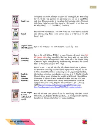 5
Dead Man
Trong lượt của mình, nếu bạn là người đầu tiên bị giết, thì được sống
lại với 2 lá bài và 2 giọt máu (bị giết trước hoặc sau khi lá Dead Man
xuất hiện đều được, miễn là bạn chưa chơi lượt của mình). Như qui
định, bước 1 của lượt chơi, bạn rút thêm 2 lá (ngoài 2 lá bài được cho
khi sống lại) (Q.11, 12 Fistful FAQ, Davinci)
Ranch
Sau khi đánh bài ra (bước 2 của lượt chơi), bạn có thể bỏ bao nhiêu lá
cầm trên tay cũng được, và rút lại bấy nhiêu lá từ bộ bài để rút (chỉ
được 1 lần)
Liquore Forte
(Hard Liquor)
Bạn có thể bỏ bước 1 của lượt chơi (rút 2 lá) để lấy 1 máu
Rimbalzo
(Ricochet)
Bạn có thể bỏ 1 lá Bang để bắn 1 lá trang bị trước mặt người khác, bất
kể khoảng cách (làm bao nhiêu lần cũng được, đối với bao nhiêu
người cũng được). Nếu người đó không muốn mất lá đó, thì phải dùng
lá Missed. Ngoài những lá Bang bỏ ra khi dùng Ricochet, bạn có thể
bắn 1 lá Bang như qui định. (Q16 FAQ)
Roulette
Russa
(Russian
Roulette)
Sheriff sẽ rút 1 lá bài, bắt đầu đếm, bắt đầu từ Sheriff, nếu là màu đỏ
thì theo chiều kim đồng hồ, màu đen thì ngược chiều đồng hồ. Vd: rút
lá 9 Rô, đếm từ Sheriff theo chiều đồng hồ, là 1, người tiếp theo là 2,
tiếp tục theo vòng tròn như vậy đến người nào là số 9, thì phải bỏ ra lá
Missed, những người tiếp theo lần lượt bỏ ra lá Missed. Nếu ai không
bỏ ra được lá Missed thì xem như Roulette khai hỏa, nếu có lá như
Barrel, hoặc đặc tính của nhân vật như Jourdonnaise thì có thể sử
dụng để tránh, nếu không được thì mất 2 máu (J=11,Q=12,K=13)
(Q15 http://www.bang.cz/forum/viewtopic.php?f=27&t=123;
http://boardgamegeek.com/thread/70885/hn2-russian-roulette)
Per un pugno
di carte
(A Fistful of
cards)
Khi bắt đầu lượt chơi (trước tất cả các hành động khác như so bài
Dynamite, Jail, hoặc rút 2 lá bài qui định, …), mỗi người cầm trên tay
bao nhiêu lá thì xem như bị bắn bấy nhiêu phát Bang
 