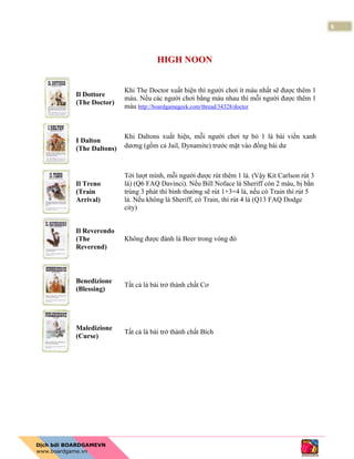 6
HIGH NOON
Il Dottore
(The Doctor)
Khi The Doctor xuất hiện thì người chơi ít máu nhất sẽ được thêm 1
máu. Nếu các người chơi bằng máu nhau thì mỗi người được thêm 1
máu http://boardgamegeek.com/thread/34328/doctor
I Dalton
(The Daltons)
Khi Daltons xuất hiện, mỗi người chơi tự bỏ 1 lá bài viền xanh
dương (gồm cả Jail, Dynamite) trước mặt vào đống bài dư
Il Treno
(Train
Arrival)
Tới lượt mình, mỗi người được rút thêm 1 lá. (Vậy Kit Carlson rút 3
lá) (Q6 FAQ Davinci). Nếu Bill Noface là Sheriff còn 2 máu, bị bắn
trúng 3 phát thì bình thường sẽ rút 1+3=4 lá, nếu có Train thì rút 5
lá. Nếu không là Sheriff, có Train, thì rút 4 lá (Q13 FAQ Dodge
city)
Il Reverendo
(The
Reverend)
Không được đánh lá Beer trong vòng đó
Benedizione
(Blessing)
Tất cả lá bài trở thành chất Cơ
Maledizione
(Curse)
Tất cả lá bài trở thành chất Bích
 