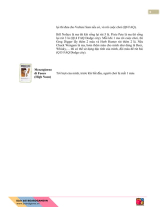 8
lại thì đưa cho Vulture Sam nếu có, và rời cuộc chơi (Q8 FAQ).
Bill Noface là ma thì khi sống lại rút 5 lá. Pixie Pete là ma thì sống
lại rút 3 lá (Q14 FAQ Dodge city). Mỗi khi 1 ma rời cuộc chơi, thì
Greg Digger lấy thêm 2 máu và Herb Hunter rút thêm 2 lá. Nếu
Chuck Wengam là ma, bơm thêm máu cho mình như dùng lá Beer,
Whisky,… thì có thể sử dụng đặc tính của mình, đổi máu để rút bài
(Q15 FAQ Dodge city).
Mezzogiorno
di Fuoco
(High Noon)
Tới lượt của mình, trước khi bắt đầu, người chơi bị mất 1 máu
 