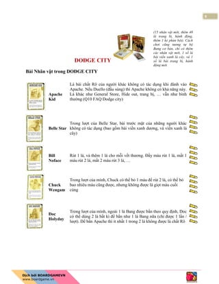 9
DODGE CITY
Bài Nhân vật trong DODGE CITY
Apache
Kid
Lá bài chất Rô của người khác không có tác dụng khi đánh vào
Apache. Nếu Duello (đấu súng) thì Apache không có khả năng này.
Lá khác như General Store, Hide out, trang bị, … vẫn như bình
thường (Q10 FAQ Dodge city)
Belle Star
Trong lượt của Belle Star, bài trước mặt của những người khác
không có tác dụng (bao gồm bài viền xanh dương, và viền xanh lá
cây)
Bill
Noface
Rút 1 lá, và thêm 1 lá cho mỗi vết thương. Đầy máu rút 1 lá, mất 1
máu rút 2 lá, mất 2 máu rút 3 lá, …
Chuck
Wengam
Trong lượt của mình, Chuck có thể bỏ 1 máu để rút 2 lá, có thể bỏ
bao nhiêu máu cũng được, nhưng không được là giọt máu cuối
cùng
Doc
Holyday
Trong lượt của mình, ngoài 1 lá Bang được bắn theo quy định, Doc
có thể dùng 2 lá bất kì để bắn như 1 lá Bang nữa (chỉ được 1 lần /
lượt). Để bắn Apache thì ít nhất 1 trong 2 lá không được là chất Rô
(15 nhân vật mới, thêm 40
lá trang bị, hành động,
thêm 1 kẻ phản bội). Cách
chơi cũng tương tự bộ
Bang cơ bản, chỉ có thêm
các nhân vật mới, 1 số lá
bài viền xanh lá cây, và 1
số lá bài trang bị, hành
động mới
 