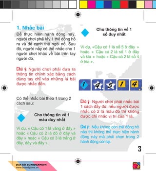 3
1. Nh c bài
Đ th c hi n hành đ ng này,
ngư i chơi ph i l y 1 th đ ng h
ra và đ c nh th ngòi n . Sau
đó, ngư i này có th nh c cho 1
ngư i chơi khác v bài trên tay
ngư i đó.
Chú ý: Ngư i chơi ph i đưa ra
thông tin chính xác b ng cách
dùng tay ch vào nh ng lá bài
đư c nh c đ n.
Có th nh c bài theo 1 trong 2
cách sau:
Ví d , « C u có 1 lá vàng đây »
ho c « C u có 2 lá đ đây và
đây » ho c « C u có 3 lá tr ng
đây, đây và đây ».
Ví d , «C u có 1 lá s 5 đây »
ho c « C u có 2 lá s 1 đây
và kia » ho c « C u có 2 lá s 4
kia ».
Chú ý: Ngư i chơi ph i nh c bài
1 cách đ y đ : n u ngư i đư c
nh c có 2 lá màu đ thì không
đư c ch nh c v trí c a 1 lá.
Chú ý: N u không còn th đ ng h
nào thì không th th c hi n hành
đ ng này mà ph i ch n trong 2
hành đ ng còn l i.
Cho thông tin v 1
màu duy nh t
Cho thông tin v 1
s duy nh t
 