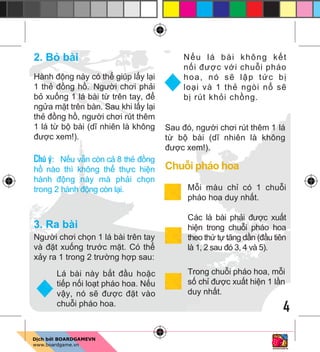 4
2. B bài
Hành đ ng này có th giúp l y l i
1 th đ ng h . Ngư i chơi ph i
b xu ng 1 lá bài t trên tay, đ
ng a m t trên bàn. Sau khi l y l i
th đ ng h , ngư i chơi rút thêm
1 lá t b bài (dĩ nhiên là không
đư c xem!).
Chú ý: N u v n còn c 8 th đ ng
h nào thì không th th c hi n
hành đ ng này mà ph i ch n
trong 2 hành đ ng còn l i.
3. Ra bài
Ngư i chơi ch n 1 lá bài trên tay
và đ t xu ng trư c m t. Có th
x y ra 1 trong 2 trư ng h p sau:
Sau đó, ngư i chơi rút thêm 1 lá
t b bài (dĩ nhiên là không
đư c xem!).
Chu i pháo hoa
M i màu ch có 1 chu i
pháo hoa duy nh t.
Các lá bài ph i đư c xu t
hi n trong chu i pháo hoa
theo th t tăng d n (đ u tiên
là 1, 2 sau đó 3, 4 và 5).
Trong chu i pháo hoa, m i
s ch đư c xu t hi n 1 l n
duy nh t.
Lá bài này b t đ u ho c
ti p n i lo t pháo hoa. N u
v y, nó s đư c đ t vào
chu i pháo hoa.
N u lá bài không k t
n i đư c v i chu i pháo
hoa, nó s l p t c b
lo i và 1 th ngòi n s
b rút kh i ch ng.
 