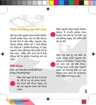 5
Ph n thư ng cho ti t m c
Khi có m t ngư i chơi hoàn thành
chu i pháo hoa, t c là đ t đư c
lá bài th 5 vào đ y, ngư i này
đư c phép nh n l i 1 th đ ng
h . Đây là 1 ph n thư ng, vì v y
ngư i chơi không c n ph i b lá
bài nào. N u v n còn đ 8 th
đ ng h thì ph n thư ng s vô
hi u.
K t thúc
M t ván Hanabi có th k t thúc
trong 3 trư ng h p:
N u th ngòi n th 3 b rút
đi, đ l v n phía dư i,
trò chơi k t thúc ngay và
t t c ngư i chơi s thua
cu c.
N u ngư i chơi hoàn thành
đư c 5 chu i pháo hoa
trư c khi bài b rút h t, h
s th ng ngay v i đi m t i
đa là 25!
N u b bài b rút đ n lá
cu i cùng, m i ngư i ch
đư c chơi thêm 1 lư t n a
và ván bài s k t thúc.
Trong lư t cu i này ngư i
chơi s không th rút bài
đư c n a. Sau đó s là lúc
tính đi m chung cu c.
 