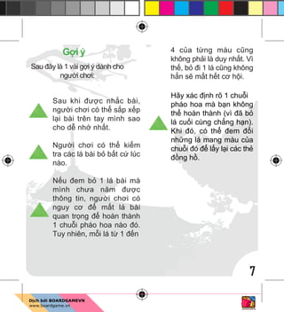 7
G i ý
Sau đây là 1 vài g i ý dành cho
ngư i chơi:
Sau khi đư c nh c bài,
ngư i chơi có th s p x p
l i bài trên tay mình sao
cho d nh nh t.
Ngư i chơi có th ki m
tra các lá bài b b t c lúc
nào.
N u đem b 1 lá bài mà
mình chưa năm đư c
thông tin, ngư i chơi có
nguy cơ đ m t lá bài
quan tr ng đ hoàn thành
1 chu i pháo hoa nào đó.
Tuy nhiên, m i lá t 1 đ n
4 c a t ng màu cũng
không ph i là duy nh t. Vì
th , b đi 1 lá cũng không
h n s m t h t cơ h i.
Hãy xác đ nh rõ 1 chu i
pháo hoa mà b n không
th hoàn thành (vì đã b
lá cu i cùng ch ng h n).
Khi đó, có th đem đ i
nh ng lá mang màu c a
chu i đó đ l y l i các th
đ ng h .
 