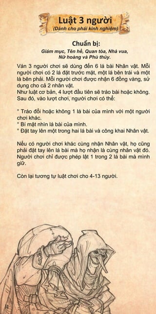 With
chara
toth
thet
Each
allof
Aswi
their
•
•
•
Ifan
ahan
chara
allow
Ins
•
•
•
•
•
Lu t 3 ngư i
(Dành cho phái kinh nghi m)
Chu n b :
Giám m c, Tên h , Quan tòa, Nhà vua,
N hoàng và Phù th y.
Ván 3 ngư i chơi s dùng đ n 6 lá bài Nhân v t. M i
ngư i chơi có 2 lá đ t trư c m t, m t lá bên trái và m t
lá bên ph i. M i ngư i chơi đư c nh n 6 đ ng vàng, s
d ng cho c 2 nhân v t.
Như lu t cơ b n, 4 lư t đ u tiên s tráo bài ho c không.
Sau đó, vào lư t chơi, ngư i chơi có th :
° Tráo đ i ho c không 1 lá bài c a mình v i m t ngư i
chơi khác.
° Bí m t nhìn lá bài c a mình.
° Đ t tay lên m t trong hai lá bài và công khai Nhân v t.
N u có ngư i chơi khác cùng nh n Nhân v t, h cũng
ph i đ t tay lên lá bài mà h nh n là cùng nhân v t đó.
Ngư i chơi ch đư c phép l t 1 trong 2 lá bài mà mình
gi .
Còn l i tương t lu t chơi cho 4-13 ngư i.
14
 
