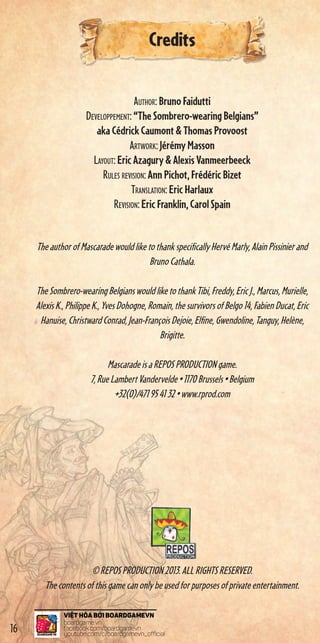 Credits
Author: BrunoFaidutti
Developpement:“TheSombrero-wearingBelgians”
akaCédrickCaumontThomasProvoost
Artwork:JérémyMasson
Layout:EricAzaguryAlexisVanmeerbeeck
Rules revision:AnnPichot,FrédéricBizet
Translation:EricHarlaux
Revision:EricFranklin,CarolSpain
TheauthorofMascaradewouldliketothankspecificallyHervéMarly,AlainPissinierand
BrunoCathala.
TheSombrero-wearingBelgianswouldliketothankTibi,Freddy,EricJ.,Marcus,Murielle,
AlexisK.,PhilippeK.,YvesDohogne,Romain,thesurvivorsofBelgo14,FabienDucat,Eric
Hanuise,ChristwardConrad,Jean-FrançoisDejoie,Elfine,Gwendoline,Tanguy,Helène,
Brigitte.
MascaradeisaREPOSPRODUCTIONgame.
7,RueLambertVandervelde•1170Brussels•Belgium
+32(0)/471954132•www.rprod.com
©REPOSPRODUCTION2013.ALLRIGHTSRESERVED.
Thecontentsofthisgamecanonlybeusedforpurposesofprivateentertainment.
16
 