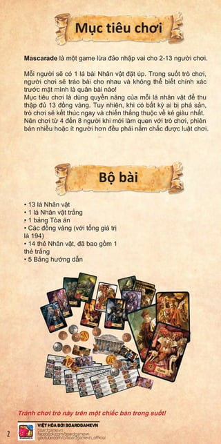 M c tiêu chơi
Mascarade là m t game l a đ o nh p vai cho 2-13 ngư i chơi.
M i ngư i s có 1 lá bài Nhân v t đ t úp. Trong su t trò chơi,
ngư i chơi s tráo bài cho nhau và không th bi t chính xác
trư c m t mình là quân bài nào!
M c tiêu chơi là dùng quy n năng c a m i lá nhân v t đ thu
th p đ 13 đ ng vàng. Tuy nhiên, khi có b t k ai b phá s n,
trò chơi s k t thúc ngay và chi n th ng thu c v k giàu nh t.
Nên chơi t 4 đ n 8 ngư i khi m i làm quen v i trò chơi, phiên
b n nhi u ho c ít ngư i hơn đ u ph i n m ch c đư c lu t chơi.
B bài
• 13 lá Nhân v t
• 1 lá Nhân v t tr ng
• 1 b ng Tòa án
• Các đ ng vàng (v i t ng giá tr
là 194)
• 14 th Nhân v t, đã bao g m 1
th tr ng
• 5 B ng hư ng d n
Tránh chơi trò này trên m t chi c bàn trong su t!
Each
playe
Ther
theb
When
playe
TheC
fron
With
thet
Whe
soth
Thec
theg
They
2
 