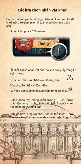 Các l a ch n nhân v t khác
B n có th t t o các k t h p nhân v t khác sau khi đã
chơi m t th i gian, mi n là tuân theo các ràng bu c
sau:
• Luôn luôn ph i có Quan tòa.
• Ít nh t 1/3 s nhân v t ph i có kh năng l y vàng t
Ngân hàng.
Đó là các nhân v t: Nhà vua, Hoàng h u,
Góa ph , Tên h và Nông dân.
• 2 Nông dân luôn ph i xu t hi n trong trò chơi.
x2
• Các nhân v t mang bi u tư ng 8+ ch đư c
xu t hi n trong trò chơi khi có ít nh t 8 ngư i chơi.
(K th m tra và Nông dân)
• Khi có hơn 5 ngư i chơi, b n có th thêm 1 hay
2 lá bài vào gi a bàn, như khi chơi 4 ho c 5 ngư i.
4
 