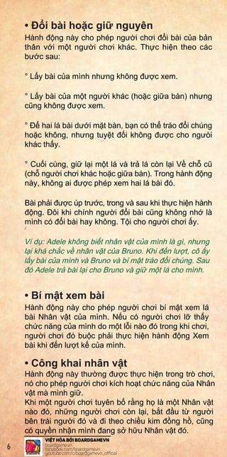 •
•
•
Then
chara
Final
Exam
Asno
ofth
IfAde
hadt
have
Exam
•1On
yo
an
pa
•2Bo
tu
im
fo
• Đ i bài ho c gi nguyên
Hành đ ng này cho phép ngư i chơi đ i bài c a b n
thân v i m t ngư i chơi khác. Th c hi n theo các
bư c sau:
° L y bài c a mình nhưng không đư c xem.
° L y bài c a m t ngư i khác (ho c gi a bàn) nhưng
cũng không đư c xem.
° Đ hai lá bài dư i m t bàn, b n có th tráo đ i chúng
ho c không, nhưng tuy t đ i không đư c cho ngưòi
khác th y.
° Cu i cùng, gi l i m t lá và tr lá còn l i V ch cũ
(ch ngư i chơi khác ho c gi a bàn). Trong hành đ ng
này, không ai đư c phép xem hai lá bài đó.
Bài ph i đư c úp trư c, trong và sau khi th c hi n hành
đ ng. Đôi khi chính ngư i đ i bài cũng không nh là
mình có đ i bài hay không. T i cho ngư i chơi y.
Ví d : Adele không bi t nhân v t c a mình là gì, nhưng
l i khá ch c v nhân v t c a Bruno. Khi đ n lư t, cô y
l y bài c a mình và Bruno và bí m t tráo đ i chúng. Sau
đó Adele tr bài l i cho Bruno và gi m t lá cho mình.
• Bí m t xem bài
Hành đ ng này cho phép ngư i chơi bí m t xem lá
bài Nhân v t c a mình. N u có ngư i chơi l th y
ch c năng c a mình do m t l i nào đó trong khi chơi,
ngư i chơi đó bu c ph i th c hi n hành đ ng Xem
bài khi đ n lư t k c a mình.
• Công khai nhân v t
Hành đ ng này thư ng đư c th c hi n trong trò chơi,
nó cho phép ngư i chơi kích ho t ch c năng c a Nhân
v t mà mình gi .
Khi m t ngư i chơi tuyên b r ng h là m t Nhân v t
nào đó, nh ng ngư i chơi còn l i, b t đ u t ngư i
bên trái ngư i đó và đi theo chi u kim đ ng h , cũng
có quy n nh n mình đang s h u Nhân v t đó.
6
 