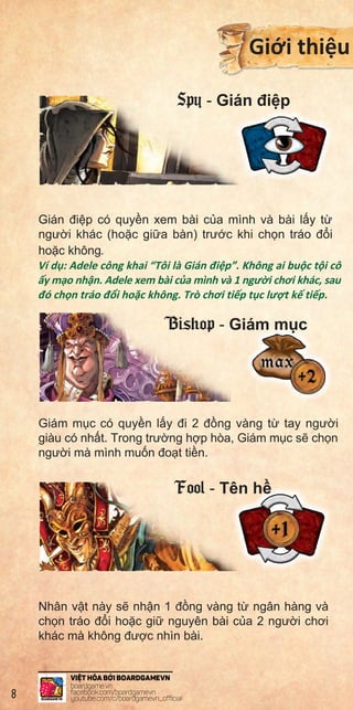 Inqui
anno
Ifthe
wron
Ther
Exam
tobe
isthe
chara
Cedri
afine
posit
Note
toBr
TheJ
Clarifi
that
notb
TheJ
Exam
anno
cards
thefi
gold
playe
Gián đi p có quy n xem bài c a mình và bài l y t
ngư i khác (ho c gi a bàn) trư c khi ch n tráo đ i
ho c không.
Ví d : Adele công khai “Tôi là Gián đi p”. Không ai bu c t i cô
y m o nh n. Adele xem bài c a mình và 1 ngư i chơi khác, sau
đó ch n tráo đ i ho c không. Trò chơi ti p t c lư t k ti p.
Giám m c có quy n l y đi 2 đ ng vàng t tay ngư i
giàu có nh t. Trong trư ng h p hòa, Giám m c s ch n
ngư i mà mình mu n đo t ti n.
Nhân v t này s nh n 1 đ ng vàng t ngân hàng và
ch n tráo đ i ho c gi nguyên bài c a 2 ngư i chơi
khác mà không đư c nhìn bài.
Gi i thi u
Spy - Gián đi p
Bishop - Giám m c
Fool - Tên h
8
 