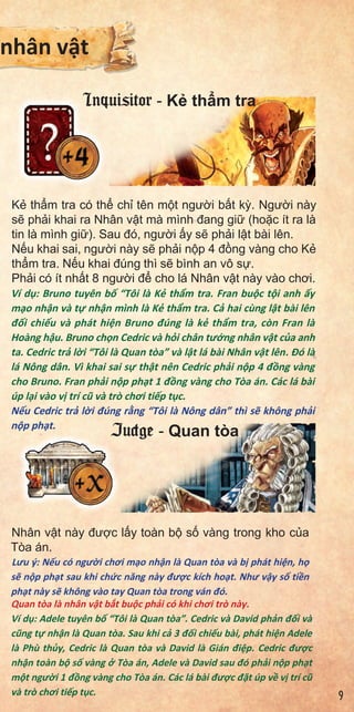 K th m tra có th ch tên m t ngư i b t k . Ngư i này
s ph i khai ra Nhân v t mà mình đang gi (ho c ít ra là
tin là mình gi ). Sau đó, ngư i y s ph i l t bài lên.
N u khai sai, ngư i này s ph i n p 4 đ ng vàng cho K
th m tra. N u khai đúng thì s bình an vô s .
Ph i có ít nh t 8 ngư i đ cho lá Nhân v t này vào chơi.
Ví d : Bruno tuyên b “Tôi là K th m tra. Fran bu c t i anh y
m o nh n và t nh n mình là K th m tra. C hai cùng l t bài lên
đ i chi u và phát hi n Bruno đúng là k th m tra, còn Fran là
Hoàng h u. Bruno ch n Cedric và h i chân tư ng nhân v t c a anh
ta. Cedric tr l i “Tôi là Quan tòa” và l t lá bài Nhân v t lên. Đó là
lá Nông dân. Vì khai sai s th t nên Cedric ph i n p 4 đ ng vàng
cho Bruno. Fran ph i n p ph t 1 đ ng vàng cho Tòa án. Các lá bài
úp l i vào v trí cũ và trò chơi ti p t c.
N u Cedric tr l i đúng r ng “Tôi là Nông dân” thì s không ph i
n p ph t.
Nhân v t này đư c l y toàn b s vàng trong kho c a
Tòa án.
Lưu ý: N u có ngư i chơi m o nh n là Quan tòa và b phát hi n, h
s n p ph t sau khi ch c năng này đư c kích ho t. Như v y s ti n
ph t này s không vào tay Quan tòa trong ván đó.
Quan tòa là nhân v t b t bu c ph i có khi chơi trò này.
Ví d : Adele tuyên b “Tôi là Quan tòa”. Cedric và David ph n đ i và
cũng t nh n là Quan tòa. Sau khi c 3 đ i chi u bài, phát hi n Adele
là Phù th y, Cedric là Quan tòa và David là Gián đi p. Cedric đư c
nh n toàn b s vàng Tòa án, Adele và David sau đó ph i n p ph t
m t ngư i 1 đ ng vàng cho Tòa án. Các lá bài đư c đ t úp v v trí cũ
và trò chơi ti p t c.
he
ards.
eof
of
nhân v t
Inquisitor - K th m tra
Judge - Quan tòa
9
 