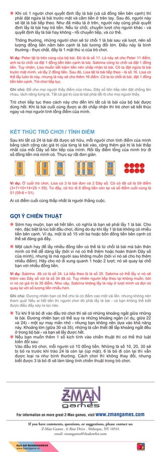 p Khi có 1 ngư i chơi quy t đ nh l y lá bài (và c đ ng ti n bên c nh) thì
ph i đ t ng a lá bài trư c m t và c m ti n trên tay. Sau đó, ngư i này
s l t lá bài ti p theo. Như đã miêu t trên, ngư i này cũng ph i quy t
đ nh l y lá bài hay tr ti n. N u t ch i, chuy n lư t cho ngư i khác - và
quy t đ nh l y lá bài hay không - r i chuy n ti p, và c th .
Thông thư ng, nh ng ngư i chơi s t ch i 1 lá bài sau vài lư t, nên s
lư ng đ ng ti n n m bên c nh lá bài tương đ i l n. Đi u này là bình
thư ng - th c ch t, đây là 1 m t thú v c a trò chơi.
Ví d : Peter l t lá trên cùng c a b bài. Đó là lá s 11. Lá này s cho Peter 11 đi m,
anh ta t ch i và đ t 1 đ ng ti n bên c nh lá bài. Sabrina cũng t ch i và đ t 1 đ ng
ti n. Tuy nhiên, Lisa mu n ti t ki m ti n nên ch p nh n lá bài. Cô ta đ t ng a lá bài
trư c m t mình, và l y 2 đ ng ti n. Sau đó, Lisa l t lá bài ti p theo - lá s 16. Lisa có
th l y luôn lá này, nhưng lá này s cho thêm 16 đi m. Cô ta t ch i lá bài, đ t 1 đ ng
ti n bên c nh. Trò chơi ti p t c.
Ghi chú: Đ cho m i ngư i th y đi m c a nhau, Dãy s liên ti p nên đ t ch ng lên
nhau, tách riêng t ng lá. T t c giá tr c a lá bài ph i đ rõ cho m i ngư i th y.
Trò chơi ti p t c theo cách này cho đ n khi t t c lá bài c a b bài đư c
dùng h t. Khi lá bài cu i cùng đư c ai đó ch p nh n thì trò chơi s k t thúc
ngay và m i ngư i tính t ng đi m c a mình.
K T THÚC TRÒ CHƠI / TÍNH ĐI M
Sau khi t t c 24 lá bài đã đư c s h u, m i ngư i chơi tính đi m c a mình
b ng cách c ng các giá tr c a t ng lá bài vào, c ng thêm giá tr lá bài th p
nh t c a m i Dãy s liên ti p c a mình. R i l y đi m t ng c a mình tr đi
s đ ng ti n mà mình có. Th c s r t đơn gi n.
Ví d : cu i trò chơi, Lisa có 3 lá bài đơn và 2 Dãy s . Cô có t t c là 59 đi m
(3+7+10+14+25 = 59). T đ y, cô tr đi 8 đ ng ti n còn l i và s đi m cu i cùng là
51 (59-8 = 51).
Ai có đi m cu i cùng th p nh t là ngư i th ng cu c.
G I Ý CHI N THU T
p S m hay mu n, b n s h t ti n, có nghĩa là b n s ph i l y 1 lá bài. Cho
nên, đ c bi t là lúc b t đ u chơi, đ ng do d khi l y 1 lá bài không có nhi u
ti n bên c nh. Ví d , m t lá s 15 v i ba ho c b n đ ng ti n bên c nh có
th s đáng giá đ y.
p M t cách hay đ l y nhi u đ ng ti n có th là t ch i lá bài mà b n thân
mình có th d dàng l y (b i vì nó có th thêm ho c hoàn thành Dãy s
c a mình), nhưng lá mà ngư i sau không mu n (b i vì nó s cho h thêm
nhi u đi m). Hãy cho nó đi xung quanh 1 ho c 2 lư t; nó s quay l i ch
b n v i nhi u đ ng ti n.
Ví d : Sabrina đã có lá s 34. Lá ti p theo là lá s 35. Sabrina có th l y vì nó s
thêm vào Dãy s v i lá s 34 đã có. Tuy nhiên ngư i ti p theo l i không mu n, b i
vì nó có giá tr là 35 đi m. Như v y, Sabrina không l y lá này lư t mình và đ i nó
quay l i v i s lư ng ti n nhi u hơn.
Ghi chú: Đương nhiên b n có th cho lá có đi m cao m t vài l n, nhưng không nên
tham quá! N u ai h t ti n thì ngư i chơi đó ph i l y lá bài - và b n không th bi t
đư c đi u đ y x y ra lúc nào.
p T khi 9 lá b đi vào đ u trò chơi thì s có nh ng kho ng ng t gi a nh ng
lá bài. Đương nhiên b n có th suy ra nh ng kho ng ng n (ví d , gi a 22
và 24) - m t s may m n nh - nhưng b n không nên d a vào kh năng
này. Kho ng l n (gi a 30 và 35), nh ng lá c n thi t đ l p kho ng ng t đ u
trong b bài - và b n s l y đư c h t.
p N u b n mu n thêm 1 s k ch tính vào chi n thu t thì có th th lu t
bi n đ i sau:
Vào đ u trò chơi, m i ngư i có 10 đ ng ti n. Nh ng lá s 10, 20, 30 s
b b ra trư c khi tráo 24 lá còn l i (úp m t). 6 lá b đi còn l i thì v n
đư c lo i ra như bình thư ng. Cách chơi thì không thay đ i, nhưng
bi t đư c 3 lá b đi s làm tăng tính chi n thu t trong trò chơi.
If you have comments, questions, or suggestions, please contact us:
Z-Man Games . 6 Alan Drive . Mahopac, NY 10541
email: zmangames@shadowﬁst.com
For information on more great Z-Man games, visit www.zmangames.com
 