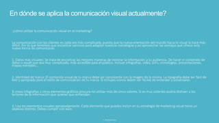 En dónde se aplica la comunicación visual actualmente?
¿cómo utilizar la comunicación visual en el marketing?
La comunicación con los clientes es cada vez más complicada, puesto que la nueva orientación del mundo hacia lo visual la hace más
difícil. Por lo que tenemos que encontrar caminos para adaptar nuestras estrategias y así aprovechar las ventajas que ofrece esta
nueva forma de comunicarse.
1. Datos más visuales: Se trata de encontrar las mejores maneras de mostrar la información a tu audiencia. De hacer el contenido de
datos o aquél que sea muy complicado, más accesible para el público. Incluye infografías, vídes, GIFs, cronologías, presentaciones,
mapas mentales...
2. Identidad de marca: El contenido visual de tu marca debe ser consistente con la imagen de la misma. La tipografía debe ser fácil de
leer y apropiada para el estilo de comunicación de tu marca. Si incluyes íconos deben ser fáciles de entender y universales.
Si creas infografías u otros elementos gráficos procura no utilizar más de cinco colores. Si es muy colorido podría distraer a los
lectores de la información que quieres que entiendan.
3. Usa los elementos visuales apropiadamente: Cada elemento que puedes incluir en tu estrategia de marketing visual tiene un
objetivo distinto. Debes cumplir con esto:
3. Realidad virtual
 