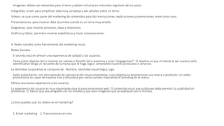 Imágenes: deben ser relevantes para el tema y deben incluirse en intervalos regulares de tus posts.
Infografías: sirven para simplificar data muy compleja o dar detalles sobre un tema.
Vídeos: se usan como parte del marketing de contenidos para dar instrucciones, explicaciones y promociones, entre otros usos.
Presentaciones: para mostrar data resumida cuando es un tema muy amplio.
Diagramas: para mostrar procesos, ideas y relaciones.
Gráficos y tablas: permiten mostrar estadísticas y hacer comparaciones.
4. Redes sociales como herramienta del marketing visual:
Redes Sociales
El secreto está en ofrecer una experiencia de calidad a los usuarios.
Tiene como objetivo dar a conocer los valores y filosofía de la empresa y crear “engagement”. El objetivo es que el cliente al ver nuestro sello
identificativo tenga un recuerdo de la marca que le haga seguir comprando nuestros productos o servicios.
La identidad corporativa se compone de: Nombre, Identidad visual (logo), logo
Spots publicitarios: son otro ejemplo de comunicación visual corporativa, cuyo objetivo es promocionar una marca o producto. Un vídeo
promocional es capaz de hacerse viral y difundirse por varios canales mejorando el branding de la marca.
Ofrece una buena experiencia a los usuarios
La experiencia del usuario es muy importante para el posicionamiento web. El contenido visual que publiques debe permitir la usabilidad sin
problemas. Es básico que sea amigable con los móviles y que sean imágenes que se expliquen por sí mismas.
¿Cómo puedes usar los vídeos en el marketing?
1. Email marketing 2. Transmisiones en vivo
 