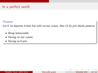 In a perfect world


Theorem
Let G be bipartite 4-hole free with no-star cutset, then {2, 6}-join blocks preserve:

    Being balanceable;
    Having no star cutset;
    Having no 6-join.




 Théophile Trunck (BGW 2012)        Balanceable graphs             November 2012   12 / 23
 