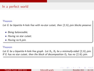 In a perfect world


Theorem
Let G be bipartite 4-hole free with no-star cutset, then {2, 6}-join blocks preserve:

    Being balanceable;
    Having no star cutset;
    Having no 6-join.

Theorem
Let G be a bipartite 4-hole free graph. Let X1 , X2 be a minimally-sided {2, 6}-join.
If G has no star cutset, then the block of decomposition G1 has no {2, 6}-join.




 Théophile Trunck (BGW 2012)        Balanceable graphs             November 2012   12 / 23
 