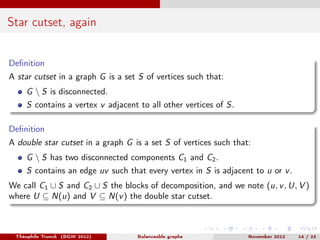 Star cutset, again


Deﬁnition
A star cutset in a graph G is a set S of vertices such that:
    G  S is disconnected.
    S contains a vertex v adjacent to all other vertices of S.

Deﬁnition
A double star cutset in a graph G is a set S of vertices such that:
    G  S has two disconnected components C1 and C2 .
    S contains an edge uv such that every vertex in S is adjacent to u or v .
We call C1 ∪ S and C2 ∪ S the blocks of decomposition, and we note (u, v , U, V )
where U ⊆ N(u) and V ⊆ N(v ) the double star cutset.



 Théophile Trunck (BGW 2012)       Balanceable graphs             November 2012   14 / 23
 