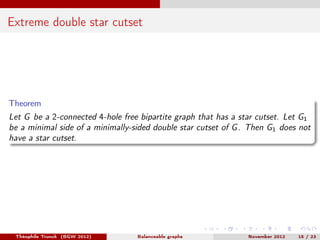 Extreme double star cutset




Theorem
Let G be a 2-connected 4-hole free bipartite graph that has a star cutset. Let G1
be a minimal side of a minimally-sided double star cutset of G . Then G1 does not
have a star cutset.




 Théophile Trunck (BGW 2012)      Balanceable graphs            November 2012   15 / 23
 