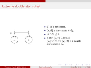 Extreme double star cutset




                                             G1 is 2-connected.
                                             (x, R) a star cutset in G1 .
        x u                    v
                                             |R ∩ S| ≤ 1.
                                             If R ∩ {u, v } = ∅ then
            U                  V             (x, y ∈ R, R  {y }, ∅) is a double
                                             star cutset in G .




 Théophile Trunck (BGW 2012)       Balanceable graphs                November 2012   17 / 23
 