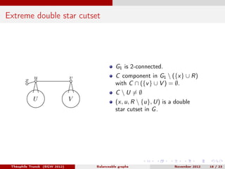 Extreme double star cutset




                                             G1 is 2-connected.
                                             C component in G1  ({x} ∪ R)
        x u                    v
                                             with C ∩ ({v } ∪ V ) = ∅.
                                             C U =∅
            U                  V             (x, u, R  {u}, U) is a double
                                             star cutset in G .




 Théophile Trunck (BGW 2012)       Balanceable graphs               November 2012   18 / 23
 