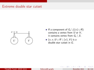 Extreme double star cutset




                                             If a component of G1  ({x} ∪ R)
        x=u                    v             contains a vertex from U or V ,
                                             it contains vertex from G1  S.
           U                   V             (x, v , U ∪ R  {v }, V ) is a
                                             double star cutset in G .




 Théophile Trunck (BGW 2012)       Balanceable graphs                  November 2012   19 / 23
 