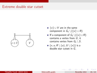 Extreme double star cutset




                                             {v } ∪ V are in the same
                                             component in G1  ({x} ∪ R)
           u                   v             If a component of G1  ({x} ∪ R)
                                             contains a vertex from U, it
                                             contains vertex from G1  S.
        x∈U                    V
                                             (x, u, R  {u}, U  {x}) is a
                                             double star cutset in G .




 Théophile Trunck (BGW 2012)       Balanceable graphs                November 2012   20 / 23
 
