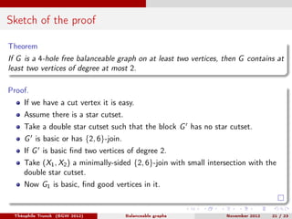 Sketch of the proof

Theorem
If G is a 4-hole free balanceable graph on at least two vertices, then G contains at
least two vertices of degree at most 2.

Proof.
    If we have a cut vertex it is easy.
    Assume there is a star cutset.
    Take a double star cutset such that the block G has no star cutset.
    G is basic or has {2, 6}-join.
    If G is basic ﬁnd two vertices of degree 2.
    Take (X1 , X2 ) a minimally-sided {2, 6}-join with small intersection with the
    double star cutset.
    Now G1 is basic, ﬁnd good vertices in it.


 Théophile Trunck (BGW 2012)         Balanceable graphs           November 2012   21 / 23
 