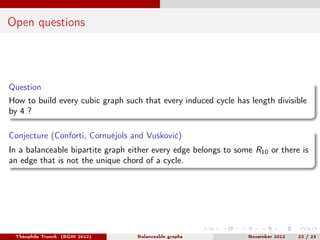 Open questions




Question
How to build every cubic graph such that every induced cycle has length divisible
by 4 ?

Conjecture (Conforti, Cornuéjols and Vušković)
In a balanceable bipartite graph either every edge belongs to some R10 or there is
an edge that is not the unique chord of a cycle.




 Théophile Trunck (BGW 2012)       Balanceable graphs            November 2012   22 / 23
 
