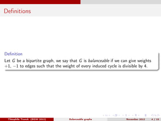 Deﬁnitions




Deﬁnition
Let G be a bipartite graph, we say that G is balanceable if we can give weights
+1, −1 to edges such that the weight of every induced cycle is divisible by 4.




 Théophile Trunck (BGW 2012)      Balanceable graphs             November 2012    4 / 23
 