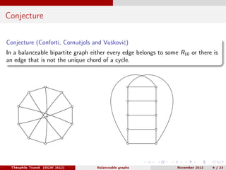 Conjecture

Conjecture (Conforti, Cornuéjols and Vušković)
In a balanceable bipartite graph either every edge belongs to some R10 or there is
an edge that is not the unique chord of a cycle.




 Théophile Trunck (BGW 2012)       Balanceable graphs             November 2012   6 / 23
 
