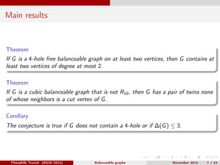 Main results


Theorem
If G is a 4-hole free balanceable graph on at least two vertices, then G contains at
least two vertices of degree at most 2.

Theorem
If G is a cubic balanceable graph that is not R10 , then G has a pair of twins none
of whose neighbors is a cut vertex of G .

Corollary
The conjecture is true if G does not contain a 4-hole or if ∆(G ) ≤ 3.




 Théophile Trunck (BGW 2012)       Balanceable graphs              November 2012   7 / 23
 