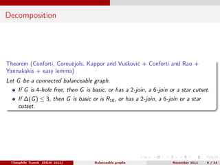 Decomposition




Theorem (Conforti, Cornuéjols, Kappor and Vušković + Conforti and Rao +
Yannakakis + easy lemma)
Let G be a connected balanceable graph.
    If G is 4-hole free, then G is basic, or has a 2-join, a 6-join or a star cutset.
    If ∆(G ) ≤ 3, then G is basic or is R10 , or has a 2-join, a 6-join or a star
    cutset.




 Théophile Trunck (BGW 2012)        Balanceable graphs               November 2012   8 / 23
 