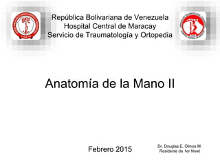 Anatomía de la Mano II
Dr. Douglas E. Olmos M.
Residente de 1er Nivel
República Bolivariana de Venezuela
Hospital Central de Maracay
Servicio de Traumatología y Ortopedia
Febrero 2015
 