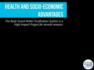 Health and Socio-Economic Advantages
The Body Guard Water Purification System is a High Impact Project for several
reasons:
 