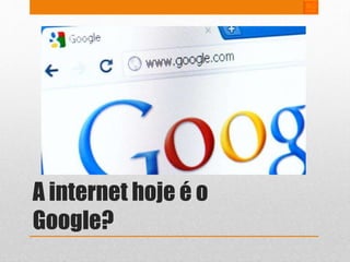 A internet hoje é o 
Google? 
 