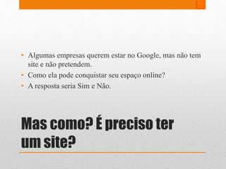 • Algumas empresas querem estar no Google, mas não tem 
site e não pretendem. 
• Como ela pode conquistar seu espaço online? 
• A resposta seria Sim e Não. 
Mas como? É preciso ter 
um site? 
 