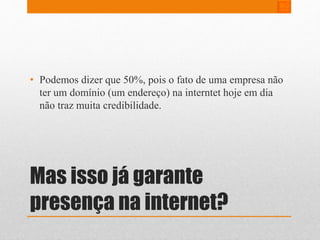 • Podemos dizer que 50%, pois o fato de uma empresa não 
ter um domínio (um endereço) na interntet hoje em dia 
não traz muita credibilidade. 
Mas isso já garante 
presença na internet? 
 