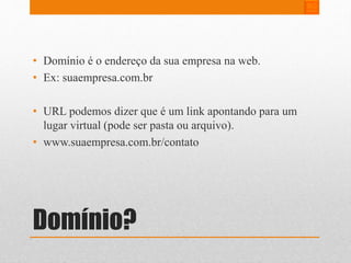 • Domínio é o endereço da sua empresa na web. 
• Ex: suaempresa.com.br 
• URL podemos dizer que é um link apontando para um 
lugar virtual (pode ser pasta ou arquivo). 
• www.suaempresa.com.br/contato 
Domínio? 
 