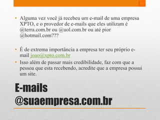 • Alguma vez você já recebeu um e-mail de uma empresa 
XPTO, e o provedor de e-mails que eles utilizam é 
@terra.com.br ou @uol.com.br ou até pior 
@hotmail.com??? 
• É de extrema importância a empresa ter seu próprio e-mail 
joao@xpto.com.br 
• Isso além de passar mais credibilidade, faz com que a 
pessoa que esta recebendo, acredite que a empresa possui 
um site. 
E-mails 
@suaempresa.com.br 
 