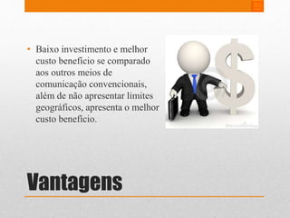 • Baixo investimento e melhor 
custo benefício se comparado 
aos outros meios de 
comunicação convencionais, 
além de não apresentar limites 
geográficos, apresenta o melhor 
custo benefício. 
Vantagens 
 