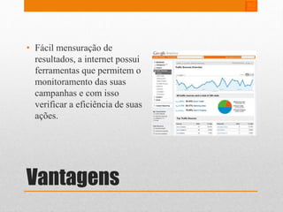 • Fácil mensuração de 
resultados, a internet possui 
ferramentas que permitem o 
monitoramento das suas 
campanhas e com isso 
verificar a eficiência de suas 
ações. 
Vantagens 
 