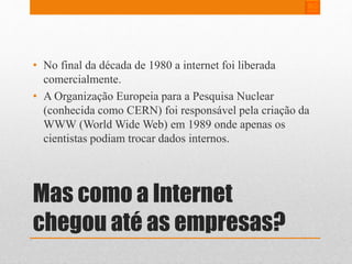 • No final da década de 1980 a internet foi liberada 
comercialmente. 
• A Organização Europeia para a Pesquisa Nuclear 
(conhecida como CERN) foi responsável pela criação da 
WWW (World Wide Web) em 1989 onde apenas os 
cientistas podiam trocar dados internos. 
Mas como a Internet 
chegou até as empresas? 
 