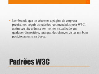• Lembrando que ao criarmos a página da empresa 
precisamos seguir os padrões recomendados pelaW3C, 
assim seu site além se ser melhor visualizado em 
qualquer dispositivo, terá grandes chances de ter um bom 
posicionamento na busca. 
Padrões W3C 
 