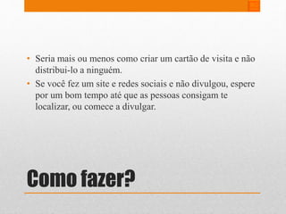 • Seria mais ou menos como criar um cartão de visita e não 
distribui-lo a ninguém. 
• Se você fez um site e redes sociais e não divulgou, espere 
por um bom tempo até que as pessoas consigam te 
localizar, ou comece a divulgar. 
Como fazer? 
 