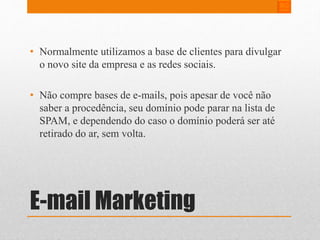 • Normalmente utilizamos a base de clientes para divulgar 
o novo site da empresa e as redes sociais. 
• Não compre bases de e-mails, pois apesar de você não 
saber a procedência, seu domínio pode parar na lista de 
SPAM, e dependendo do caso o domínio poderá ser até 
retirado do ar, sem volta. 
E-mail Marketing 
 