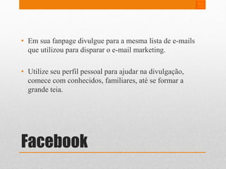 • Em sua fanpage divulgue para a mesma lista de e-mails 
que utilizou para disparar o e-mail marketing. 
• Utilize seu perfil pessoal para ajudar na divulgação, 
comece com conhecidos, familiares, até se formar a 
grande teia. 
Facebook 
 