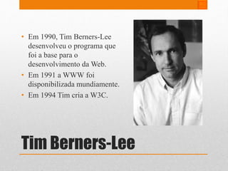 • Em 1990, Tim Berners-Lee 
desenvolveu o programa que 
foi a base para o 
desenvolvimento da Web. 
• Em 1991 a WWW foi 
disponibilizada mundiamente. 
• Em 1994 Tim cria a W3C. 
Tim Berners-Lee 
 