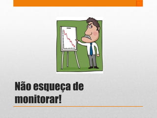 Não esqueça de 
monitorar! 
 